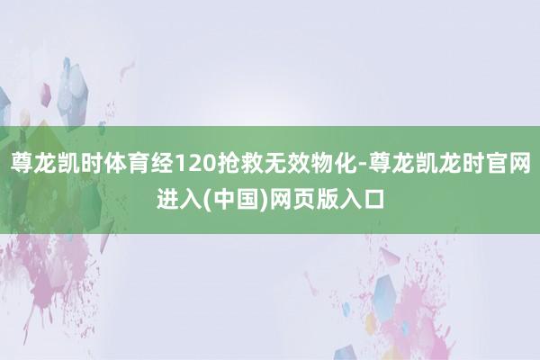 尊龙凯时体育经120抢救无效物化-尊龙凯龙时官网进入(中国)网页版入口