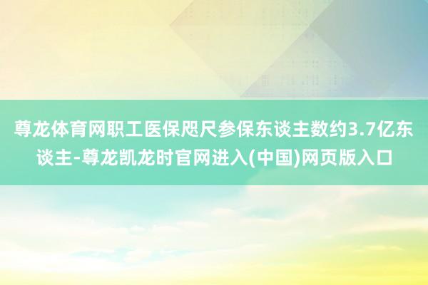 尊龙体育网职工医保咫尺参保东谈主数约3.7亿东谈主-尊龙凯龙时官网进入(中国)网页版入口