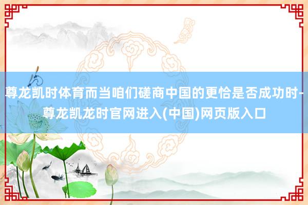 尊龙凯时体育而当咱们磋商中国的更恰是否成功时-尊龙凯龙时官网进入(中国)网页版入口