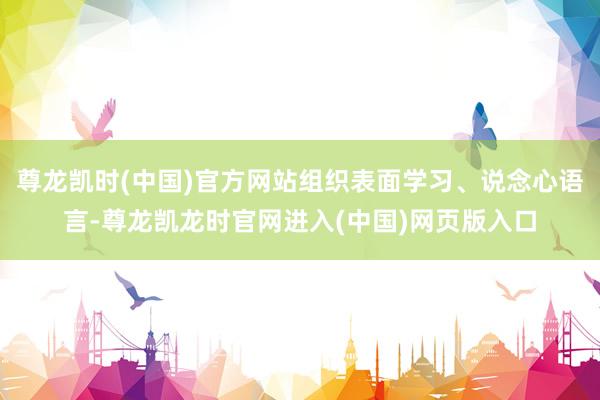 尊龙凯时(中国)官方网站组织表面学习、说念心语言-尊龙凯龙时官网进入(中国)网页版入口
