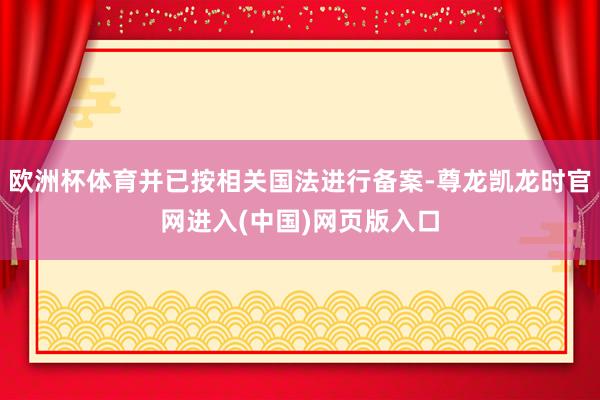 欧洲杯体育并已按相关国法进行备案-尊龙凯龙时官网进入(中国)网页版入口