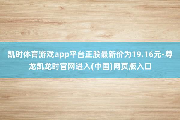 凯时体育游戏app平台正股最新价为19.16元-尊龙凯龙时官网进入(中国)网页版入口