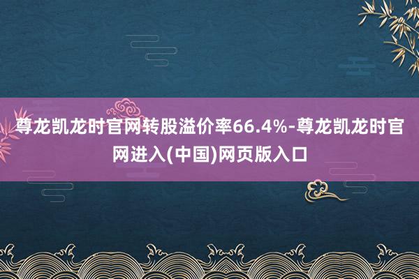 尊龙凯龙时官网转股溢价率66.4%-尊龙凯龙时官网进入(中国)网页版入口