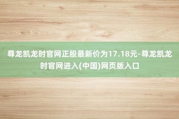 尊龙凯龙时官网正股最新价为17.18元-尊龙凯龙时官网进入(中国)网页版入口
