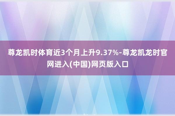 尊龙凯时体育近3个月上升9.37%-尊龙凯龙时官网进入(中国)网页版入口