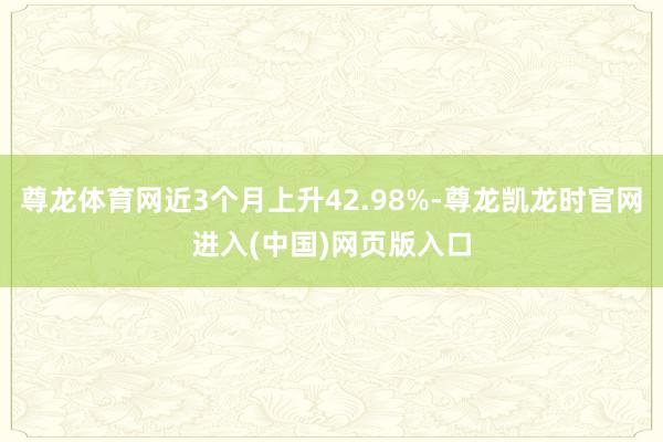 尊龙体育网近3个月上升42.98%-尊龙凯龙时官网进入(中国)网页版入口