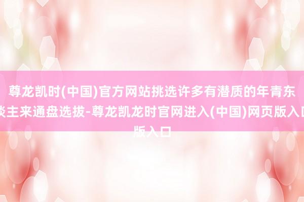尊龙凯时(中国)官方网站挑选许多有潜质的年青东谈主来通盘选拔-尊龙凯龙时官网进入(中国)网页版入口