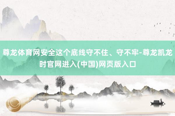 尊龙体育网安全这个底线守不住、守不牢-尊龙凯龙时官网进入(中国)网页版入口