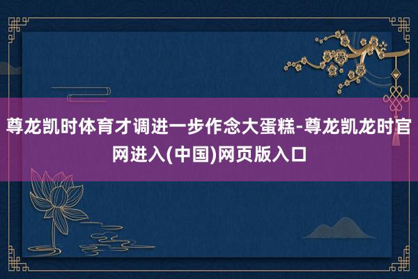 尊龙凯时体育才调进一步作念大蛋糕-尊龙凯龙时官网进入(中国)网页版入口