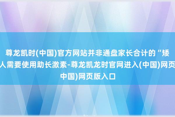 尊龙凯时(中国)官方网站并非通盘家长合计的“矮小”王人需要使用助长激素-尊龙凯龙时官网进入(中国)网页版入口
