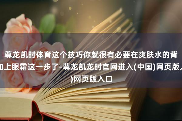 尊龙凯时体育这个技巧你就很有必要在爽肤水的背面加上眼霜这一步了-尊龙凯龙时官网进入(中国)网页版入口