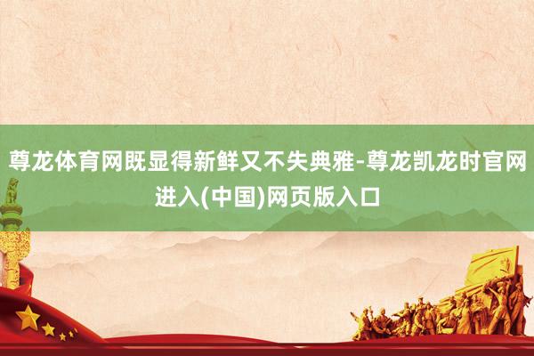 尊龙体育网既显得新鲜又不失典雅-尊龙凯龙时官网进入(中国)网页版入口