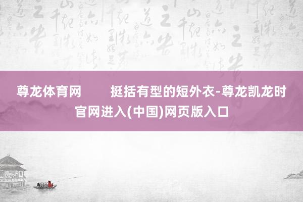尊龙体育网        挺括有型的短外衣-尊龙凯龙时官网进入(中国)网页版入口
