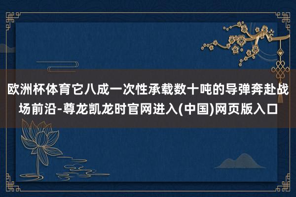 欧洲杯体育它八成一次性承载数十吨的导弹奔赴战场前沿-尊龙凯龙时官网进入(中国)网页版入口