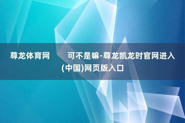 尊龙体育网        可不是嘛-尊龙凯龙时官网进入(中国)网页版入口