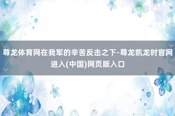 尊龙体育网在我军的辛苦反击之下-尊龙凯龙时官网进入(中国)网页版入口