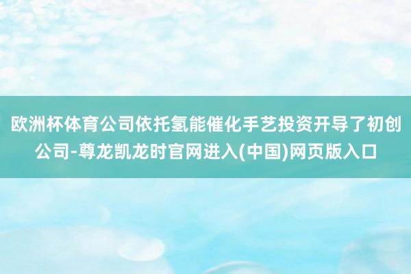 欧洲杯体育公司依托氢能催化手艺投资开导了初创公司-尊龙凯龙时官网进入(中国)网页版入口