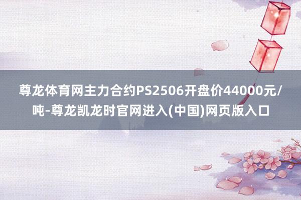 尊龙体育网主力合约PS2506开盘价44000元/吨-尊龙凯龙时官网进入(中国)网页版入口