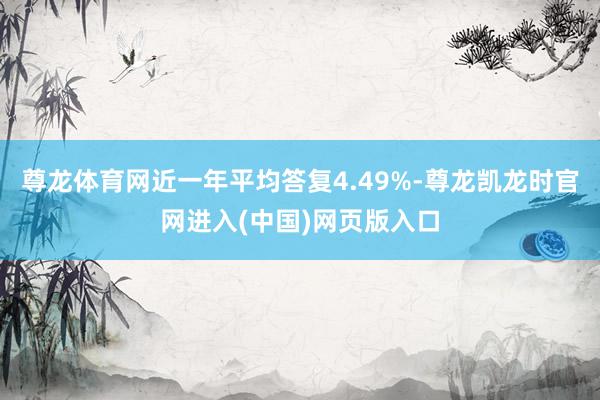 尊龙体育网近一年平均答复4.49%-尊龙凯龙时官网进入(中国)网页版入口