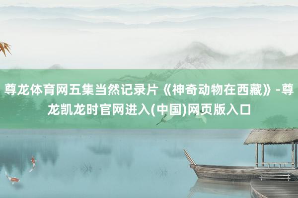 尊龙体育网五集当然记录片《神奇动物在西藏》-尊龙凯龙时官网进入(中国)网页版入口