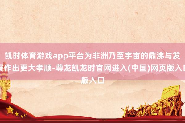 凯时体育游戏app平台为非洲乃至宇宙的鼎沸与发展作出更大孝顺-尊龙凯龙时官网进入(中国)网页版入口
