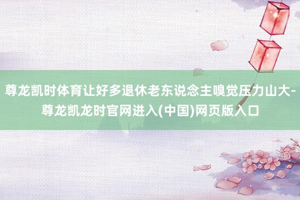 尊龙凯时体育让好多退休老东说念主嗅觉压力山大-尊龙凯龙时官网进入(中国)网页版入口