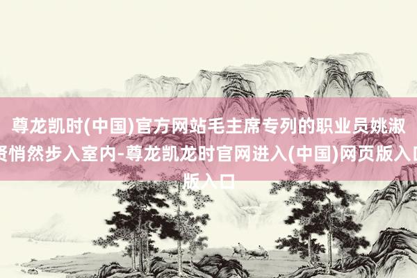 尊龙凯时(中国)官方网站毛主席专列的职业员姚淑贤悄然步入室内-尊龙凯龙时官网进入(中国)网页版入口