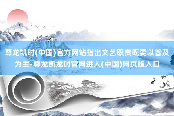 尊龙凯时(中国)官方网站指出文艺职责既要以普及为主-尊龙凯龙时官网进入(中国)网页版入口