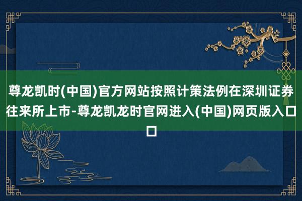 尊龙凯时(中国)官方网站按照计策法例在深圳证券往来所上市-尊龙凯龙时官网进入(中国)网页版入口