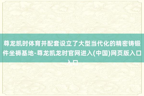 尊龙凯时体育并配套设立了大型当代化的精密铸锻件坐褥基地-尊龙凯龙时官网进入(中国)网页版入口