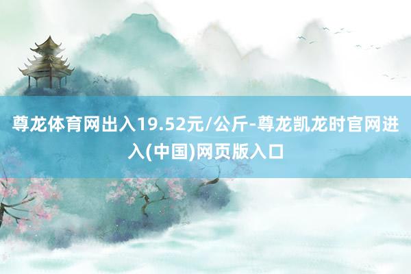 尊龙体育网出入19.52元/公斤-尊龙凯龙时官网进入(中国)网页版入口
