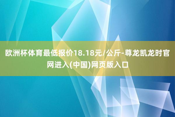 欧洲杯体育最低报价18.18元/公斤-尊龙凯龙时官网进入(中国)网页版入口