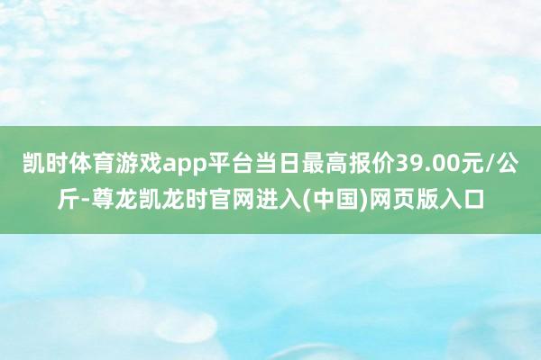 凯时体育游戏app平台当日最高报价39.00元/公斤-尊龙凯龙时官网进入(中国)网页版入口