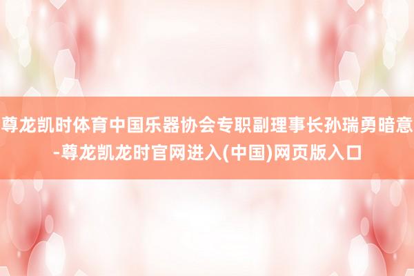 尊龙凯时体育中国乐器协会专职副理事长孙瑞勇暗意-尊龙凯龙时官网进入(中国)网页版入口