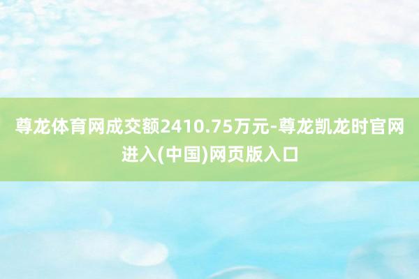 尊龙体育网成交额2410.75万元-尊龙凯龙时官网进入(中国)网页版入口