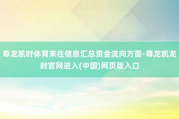 尊龙凯时体育来往信息汇总资金流向方面-尊龙凯龙时官网进入(中国)网页版入口