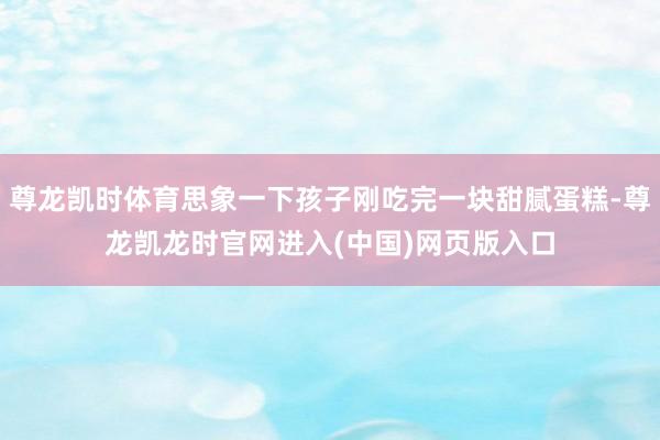 尊龙凯时体育思象一下孩子刚吃完一块甜腻蛋糕-尊龙凯龙时官网进入(中国)网页版入口