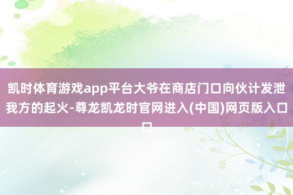凯时体育游戏app平台大爷在商店门口向伙计发泄我方的起火-尊龙凯龙时官网进入(中国)网页版入口