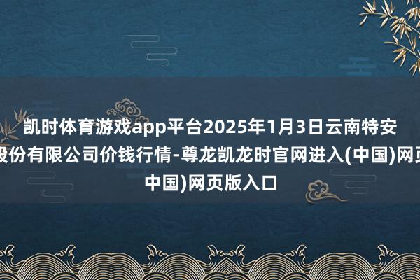 凯时体育游戏app平台2025年1月3日云南特安呐制药股份有限公司价钱行情-尊龙凯龙时官网进入(中国)网页版入口