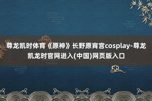 尊龙凯时体育《原神》长野原宵宫cosplay-尊龙凯龙时官网进入(中国)网页版入口