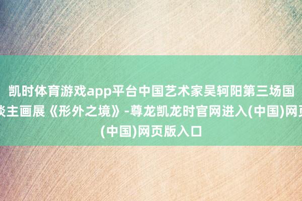 凯时体育游戏app平台中国艺术家吴轲阳第三场国外个东谈主画展《形外之境》-尊龙凯龙时官网进入(中国)网页版入口
