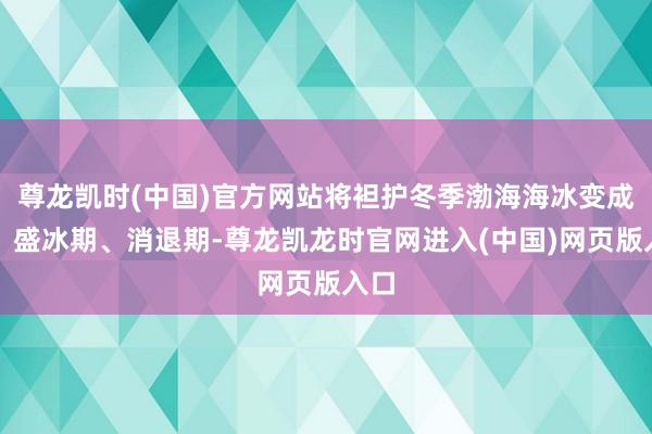 尊龙凯时(中国)官方网站将袒护冬季渤海海冰变成期、盛冰期、消退期-尊龙凯龙时官网进入(中国)网页版入口