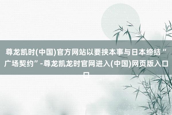 尊龙凯时(中国)官方网站以要挟本事与日本缔结“广场契约”-尊龙凯龙时官网进入(中国)网页版入口
