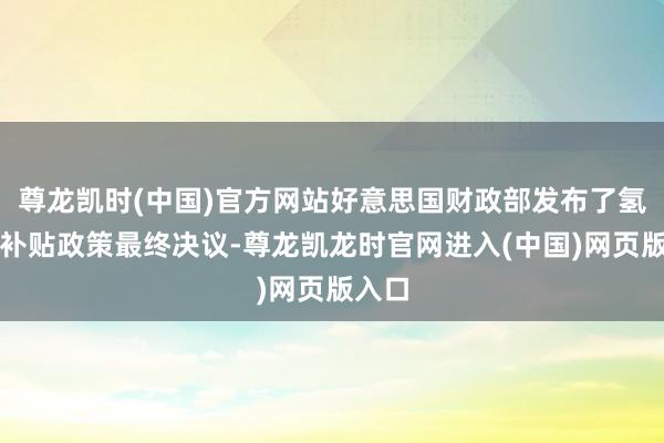 尊龙凯时(中国)官方网站好意思国财政部发布了氢能源补贴政策最终决议-尊龙凯龙时官网进入(中国)网页版入口