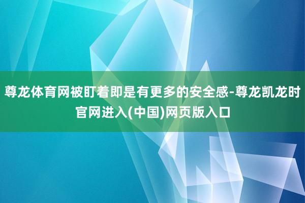 尊龙体育网被盯着即是有更多的安全感-尊龙凯龙时官网进入(中国)网页版入口