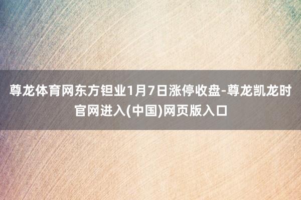 尊龙体育网东方钽业1月7日涨停收盘-尊龙凯龙时官网进入(中国)网页版入口