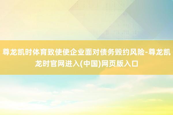 尊龙凯时体育致使使企业面对债务毁约风险-尊龙凯龙时官网进入(中国)网页版入口