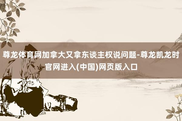 尊龙体育网加拿大又拿东谈主权说问题-尊龙凯龙时官网进入(中国)网页版入口