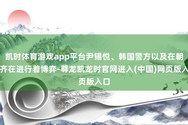 凯时体育游戏app平台尹锡悦、韩国警方以及在朝党齐在进行着博弈-尊龙凯龙时官网进入(中国)网页版入口