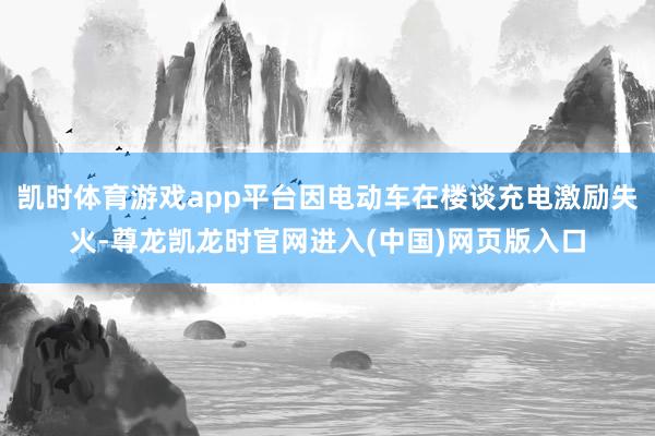 凯时体育游戏app平台因电动车在楼谈充电激励失火-尊龙凯龙时官网进入(中国)网页版入口